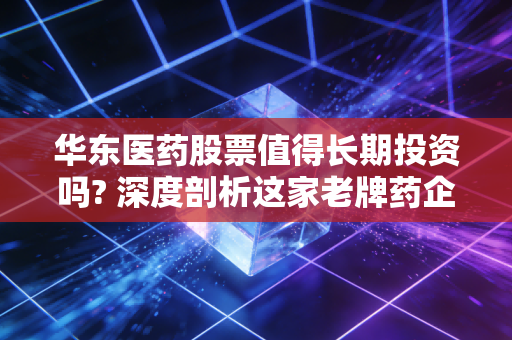 华东医药股票值得长期投资吗? 深度剖析这家老牌药企的第二增长曲线