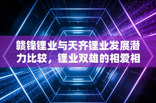 赣锋锂业与天齐锂业发展潜力比较，锂业双雄的相爱相杀，谁才是穿越周期的真王者？