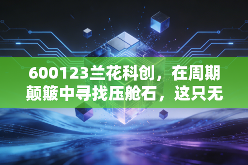 600123兰花科创,在周期颠簸中寻找压舱石,这只无烟煤龙头还能香多久?