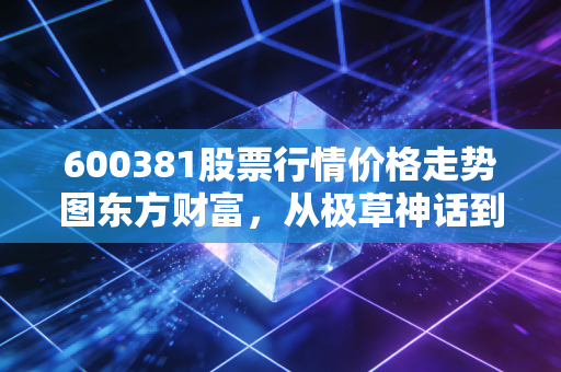 600381股票行情价格走势图东方财富,从极草神话到听花闹剧,一场关于价值毁灭的深刻教训
