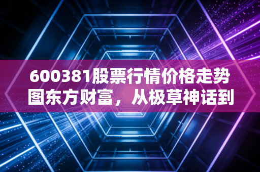 600381股票行情价格走势图东方财富，从极草神话到听花闹剧，一场关于价值毁灭的深刻教训