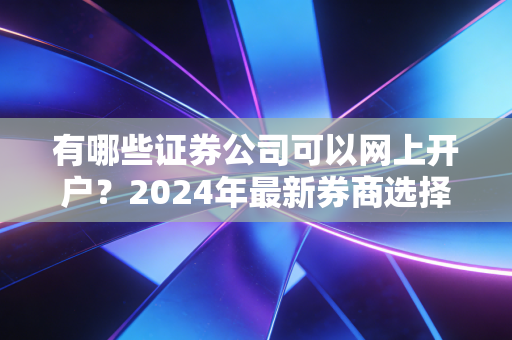 有哪些证券公司可以网上开户？2024年最新券商选择指南与避坑手册
