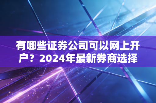 有哪些证券公司可以网上开户？2024年最新券商选择指南与避坑手册