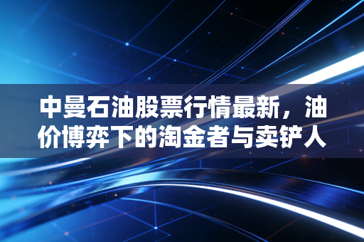 中曼石油股票行情最新，油价博弈下的淘金者与卖铲人，机会还是陷阱？