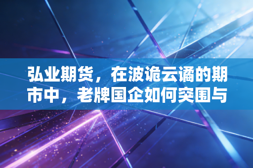 弘业期货，在波诡云谲的期市中，老牌国企如何突围与新生？
