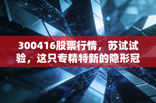 300416股票行情，苏试试验，这只专精特新的隐形冠军，能否穿越牛熊周期？