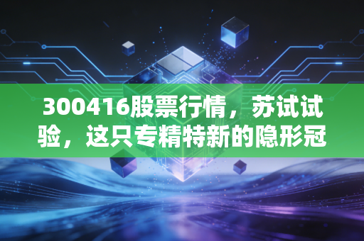 300416股票行情，苏试试验，这只专精特新的隐形冠军，能否穿越牛熊周期？