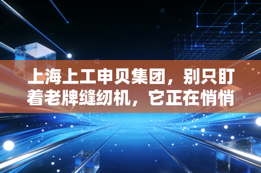 上海上工申贝集团，别只盯着老牌缝纫机，它正在悄悄编织未来的天空