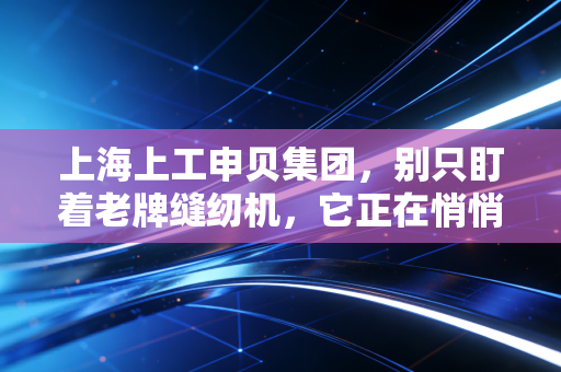 上海上工申贝集团，别只盯着老牌缝纫机，它正在悄悄编织未来的天空