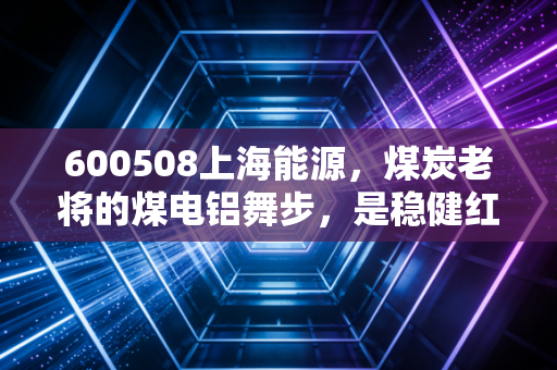 600508上海能源，煤炭老将的煤电铝舞步，是稳健红利还是周期陷阱？