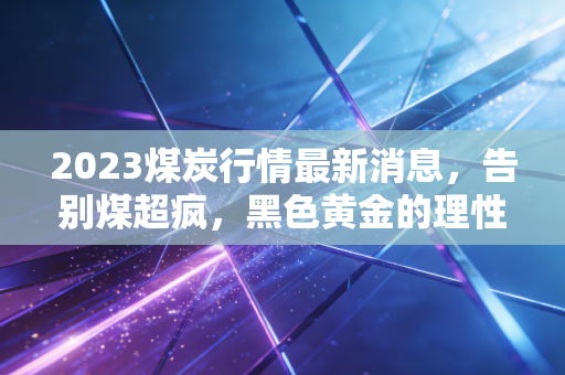 2023煤炭行情最新消息，告别煤超疯，黑色黄金的理性回归与未来博弈