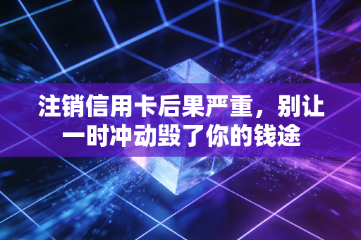注销信用卡后果严重，别让一时冲动毁了你的钱途