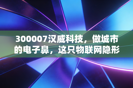 300007汉威科技,做城市的电子鼻,这只物联网隐形冠军还能打吗?