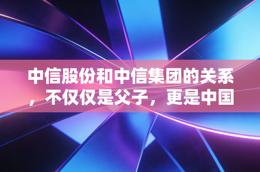中信股份和中信集团的关系，不仅仅是父子，更是中国资本市场的超级样板间