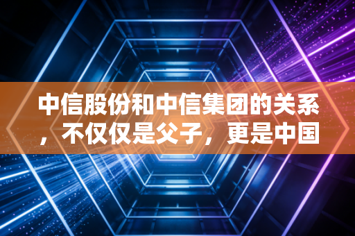 中信股份和中信集团的关系，不仅仅是父子，更是中国资本市场的超级样板间