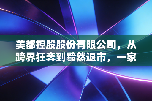 美都控股股份有限公司,从跨界狂奔到黯然退市,一家老牌房企的沉浮启示录