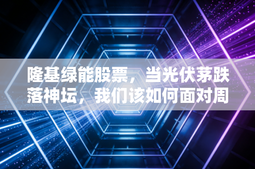 隆基绿能股票，当光伏茅跌落神坛，我们该如何面对周期的残酷？