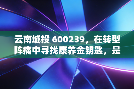 云南城投 600239,在转型阵痛中寻找康养金钥匙,是涅槃重生还是困兽犹斗?