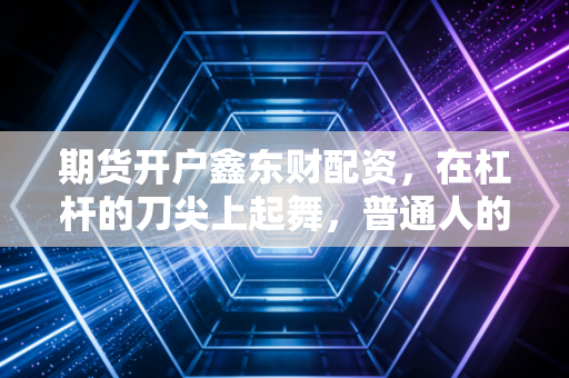 期货开户鑫东财配资，在杠杆的刀尖上起舞，普通人的财富跃迁还是深渊陷阱？