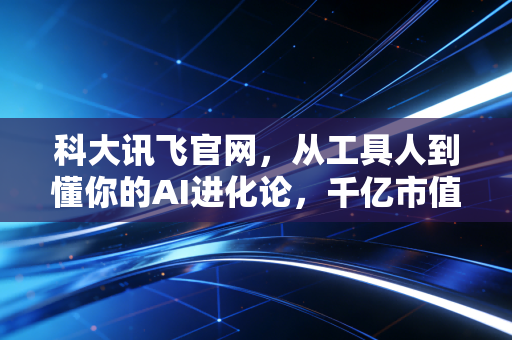 科大讯飞官网,从工具人到懂你的AI进化论,千亿市值的底气与隐忧