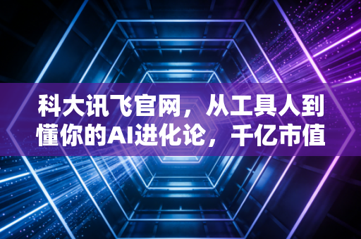 科大讯飞官网，从工具人到懂你的AI进化论，千亿市值的底气与隐忧