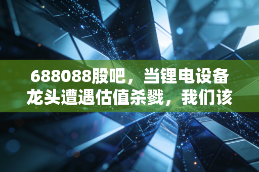 688088股吧,当锂电设备龙头遭遇估值杀戮,我们该如何在喧嚣中寻找定力?