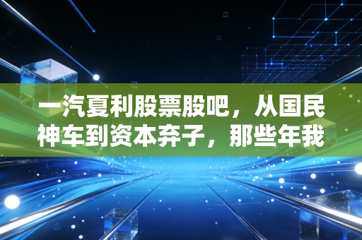 一汽夏利股票股吧，从国民神车到资本弃子，那些年我们在K线图里错过的青春