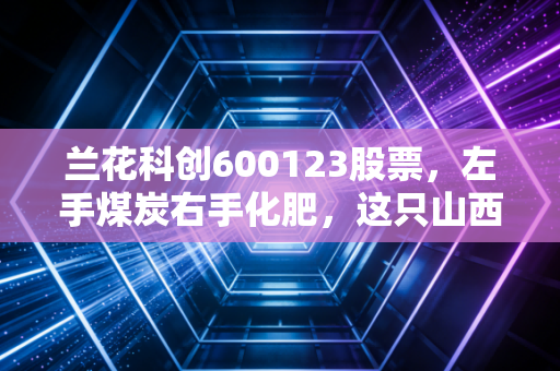 兰花科创600123股票，左手煤炭右手化肥，这只山西金花究竟是周期陷阱还是现金奶牛？