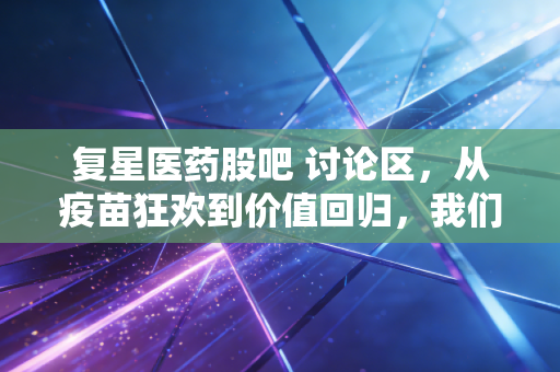 复星医药股吧 讨论区，从疫苗狂欢到价值回归，我们在K线图里寻找什么？
