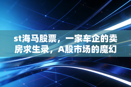 st海马股票,一家车企的卖房求生录,A股市场的魔幻现实主义大戏