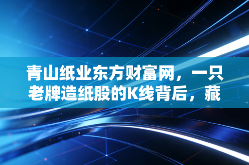 青山纸业东方财富网,一只老牌造纸股的K线背后,藏着多少散户的爱恨情仇?
