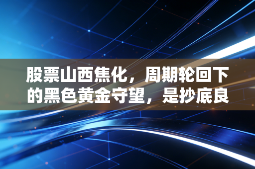 股票山西焦化,周期轮回下的黑色黄金守望,是抄底良机还是价值陷阱?