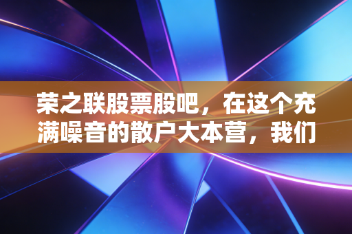 荣之联股票股吧，在这个充满噪音的散户大本营，我们该如何理性看待荣之联的起起伏伏？