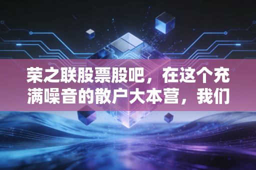 荣之联股票股吧，在这个充满噪音的散户大本营，我们该如何理性看待荣之联的起起伏伏？