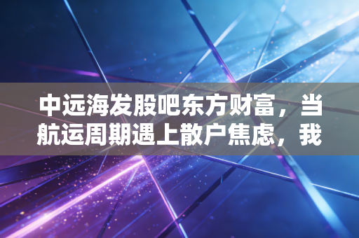 中远海发股吧东方财富，当航运周期遇上散户焦虑，我们该如何读懂这只影子股？