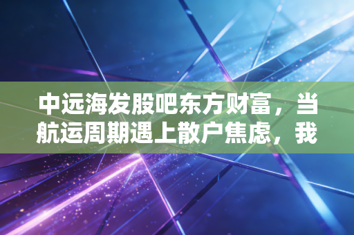 中远海发股吧东方财富，当航运周期遇上散户焦虑，我们该如何读懂这只影子股？