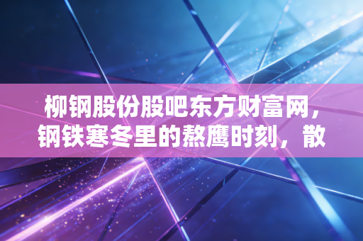 柳钢股份股吧东方财富网，钢铁寒冬里的熬鹰时刻，散户众生相与周期股的生存法则