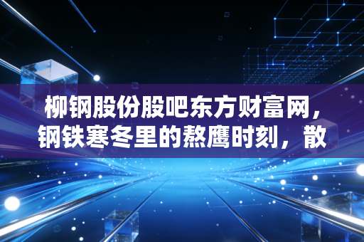 柳钢股份股吧东方财富网，钢铁寒冬里的熬鹰时刻，散户众生相与周期股的生存法则