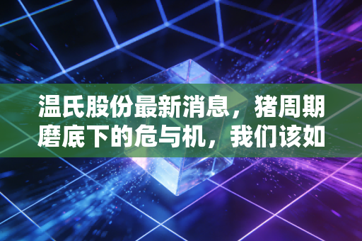 温氏股份最新消息，猪周期磨底下的危与机，我们该如何看待这家养殖巨头的未来？