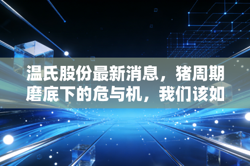 温氏股份最新消息，猪周期磨底下的危与机，我们该如何看待这家养殖巨头的未来？