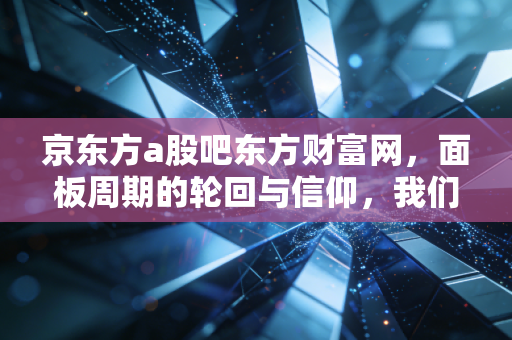 京东方a股吧东方财富网，面板周期的轮回与信仰，我们还能陪这只巨无霸走多远？