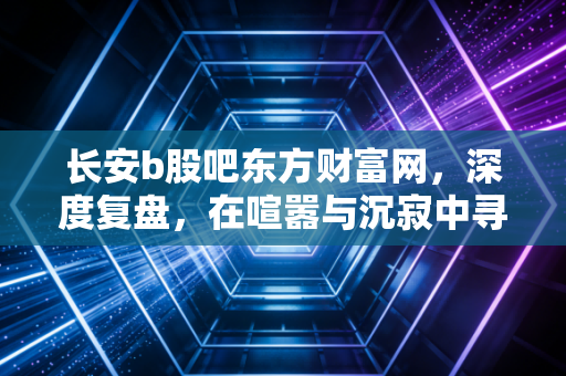长安b股吧东方财富网，深度复盘，在喧嚣与沉寂中寻找B股的生存之道