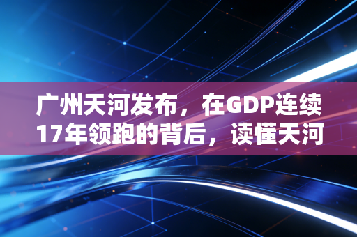 广州天河发布，在GDP连续17年领跑的背后，读懂天河的焦虑与野心