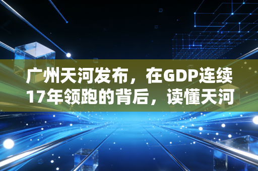 广州天河发布，在GDP连续17年领跑的背后，读懂天河的焦虑与野心