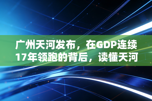 广州天河发布，在GDP连续17年领跑的背后，读懂天河的焦虑与野心