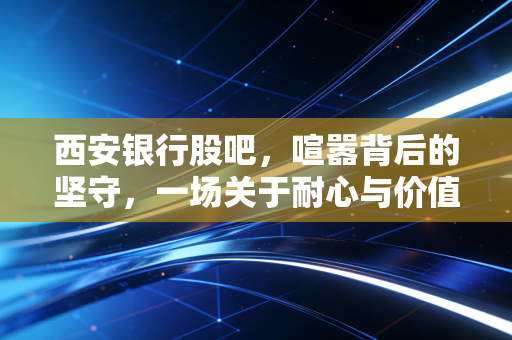 西安银行股吧,喧嚣背后的坚守,一场关于耐心与价值的博弈