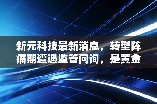 新元科技最新消息，转型阵痛期遭遇监管问询，是黄金坑还是价值陷阱？