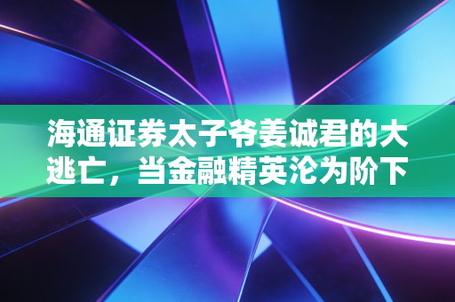 海通证券太子爷姜诚君的大逃亡,当金融精英沦为阶下囚,谁在为A股的烂账买单?