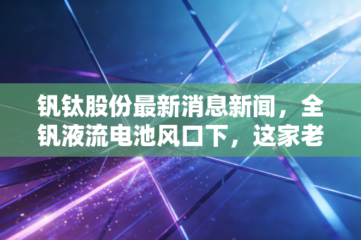 钒钛股份最新消息新闻，全钒液流电池风口下，这家老牌国企的第二春来了吗？深度解析与投资思考