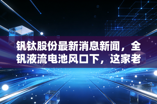 钒钛股份最新消息新闻，全钒液流电池风口下，这家老牌国企的第二春来了吗？深度解析与投资思考